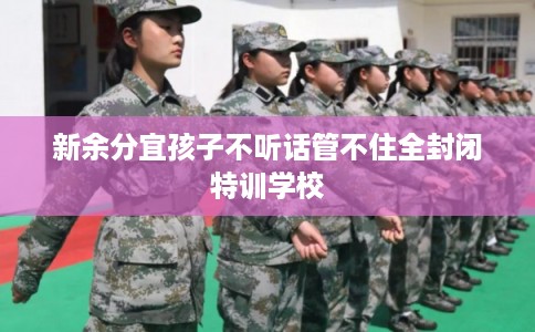 新余分宜孩子不听话管不住全封闭特训学校