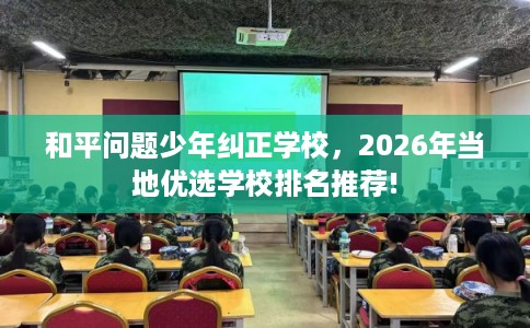 和平问题少年纠正学校,2026年当地优选学校排名推荐! 和平问题少年纠正学校,2026年当地优选学校排名推荐!