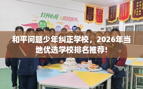 和平问题少年纠正学校,2026年当地优选学校排名推荐! 和平问题少年纠正学校,2026年当地优选学校排名推荐!