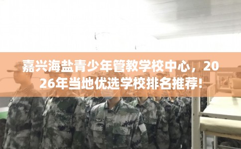 嘉兴海盐青少年管教学校中心，2026年当地优选学校排名推荐!