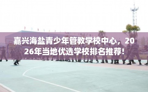 嘉兴海盐青少年管教学校中心，2026年当地优选学校排名推荐!