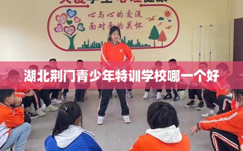 湖北荆门青少年特训学校哪一个好 湖北荆门青少年特训学校哪一个好