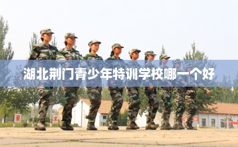 湖北荆门青少年特训学校哪一个好 湖北荆门青少年特训学校哪一个好