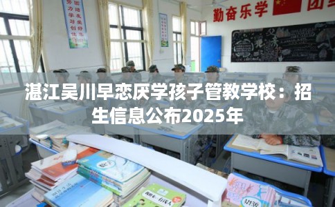 湛江吴川早恋厌学孩子管教学校：招生信息公布2025年