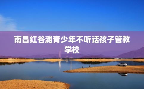 南昌红谷滩青少年不听话孩子管教学校 南昌红谷滩青少年不听话孩子管教学校