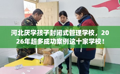 河北厌学孩子封闭式管理学校，2026年超多成功案例这十家学校！