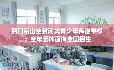 荆门京山全封闭式青少年叛逆学校：全年无休面向全国招生
