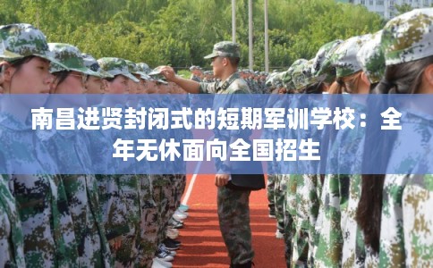 南昌进贤封闭式的短期军训学校：全年无休面向全国招生