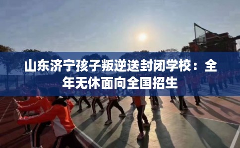 山东济宁孩子叛逆送封闭学校：全年无休面向全国招生