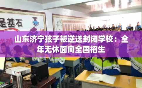 山东济宁孩子叛逆送封闭学校：全年无休面向全国招生