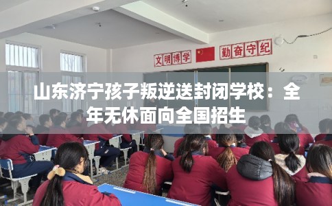 山东济宁孩子叛逆送封闭学校：全年无休面向全国招生
