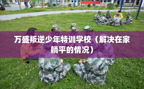 万盛叛逆少年特训学校(解决在家躺平的情况) 万盛叛逆少年特训学校(解决在家躺平的情况)