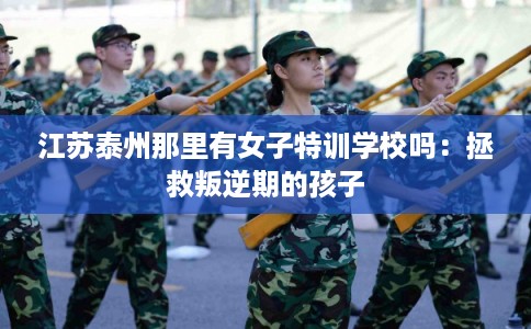 江苏泰州那里有女子特训学校吗：拯救叛逆期的孩子