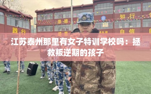 江苏泰州那里有女子特训学校吗：拯救叛逆期的孩子