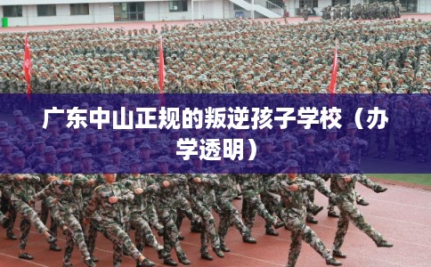 广东中山正规的叛逆孩子学校（办学透明）