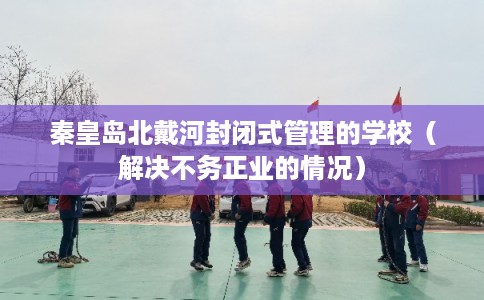 秦皇岛北戴河封闭式管理的学校（解决不务正业的情况）