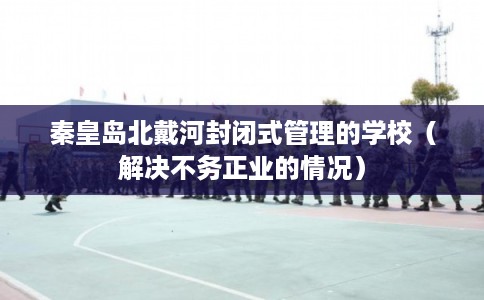 秦皇岛北戴河封闭式管理的学校（解决不务正业的情况）