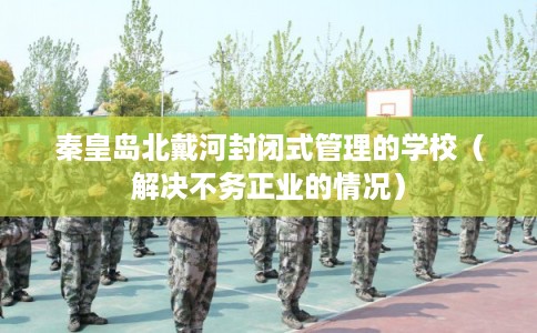 秦皇岛北戴河封闭式管理的学校（解决不务正业的情况）