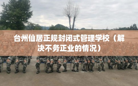 台州仙居正规封闭式管理学校（解决不务正业的情况）