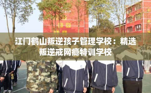 江门鹤山叛逆孩子管理学校：精选叛逆戒网瘾特训学校