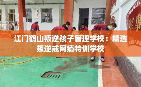 江门鹤山叛逆孩子管理学校：精选叛逆戒网瘾特训学校