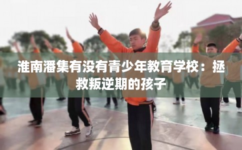 淮南潘集有没有青少年教育学校：拯救叛逆期的孩子