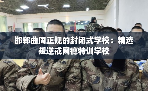 邯郸曲周正规的封闭式学校：精选叛逆戒网瘾特训学校