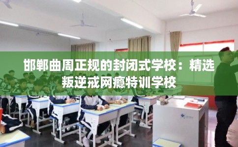 邯郸曲周正规的封闭式学校：精选叛逆戒网瘾特训学校