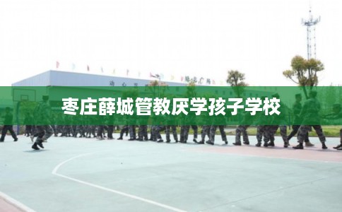 枣庄薛城管教厌学孩子学校