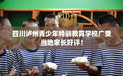 四川泸州青少年特训教育学校广受当地家长好评！