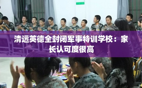 清远英德全封闭军事特训学校：家长认可度很高