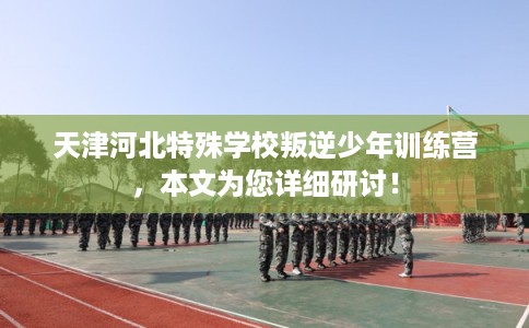 天津河北特殊学校叛逆少年训练营，本文为您详细研讨！