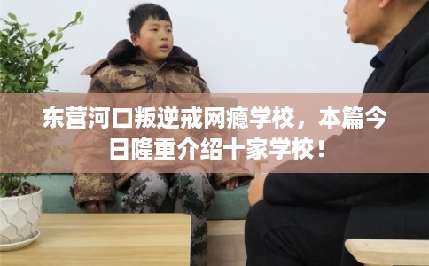 东营河口叛逆戒网瘾学校，本篇今日隆重介绍十家学校！
