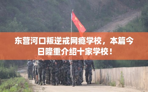 东营河口叛逆戒网瘾学校，本篇今日隆重介绍十家学校！