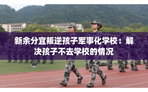 新余分宜叛逆孩子军事化学校：解决孩子不去学校的情况