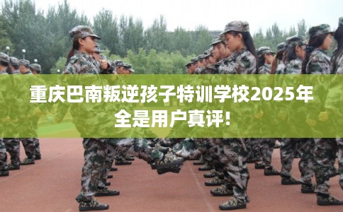 重庆巴南叛逆孩子特训学校2025年全是用户真评!