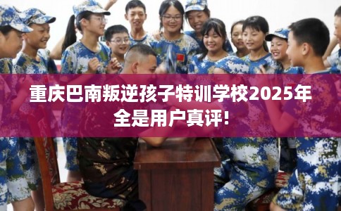 重庆巴南叛逆孩子特训学校2025年全是用户真评!