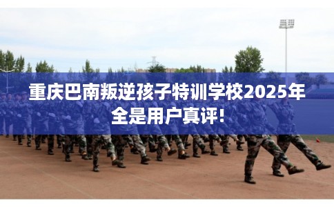 重庆巴南叛逆孩子特训学校2025年全是用户真评!