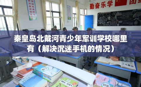 秦皇岛北戴河青少年军训学校哪里有（解决沉迷手机的情况）