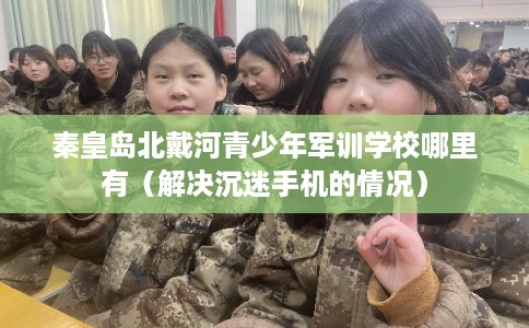 秦皇岛北戴河青少年军训学校哪里有（解决沉迷手机的情况）