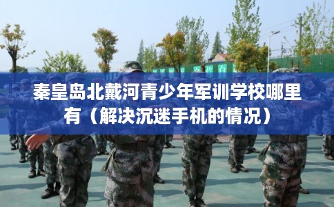 秦皇岛北戴河青少年军训学校哪里有（解决沉迷手机的情况）