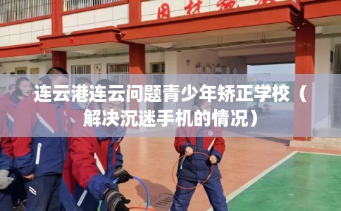 连云港连云问题青少年矫正学校（解决沉迷手机的情况）