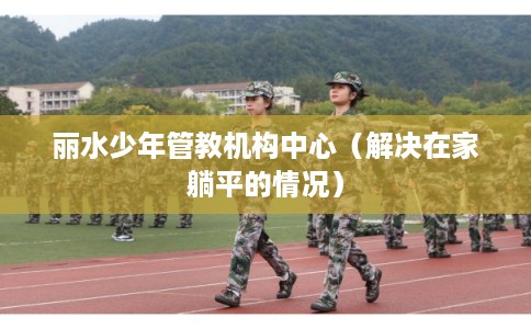 丽水少年管教机构中心（解决在家躺平的情况）
