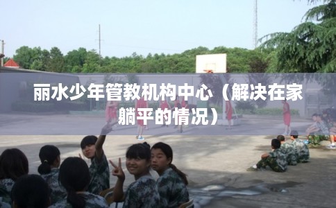 丽水少年管教机构中心（解决在家躺平的情况）