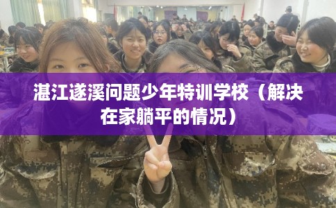 湛江遂溪问题少年特训学校（解决在家躺平的情况）
