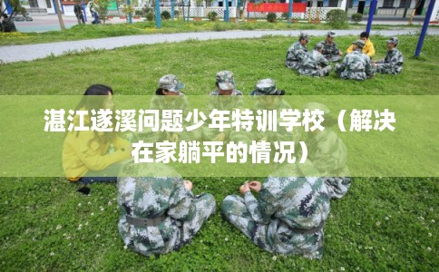湛江遂溪问题少年特训学校（解决在家躺平的情况）