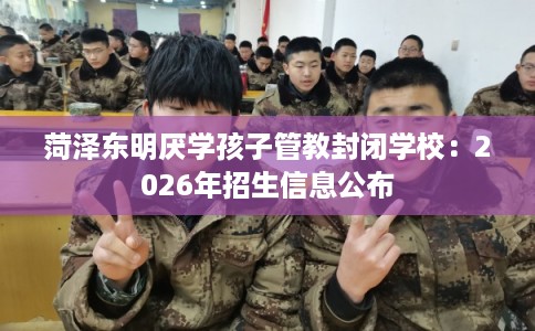 菏泽东明厌学孩子管教封闭学校：2026年招生信息公布