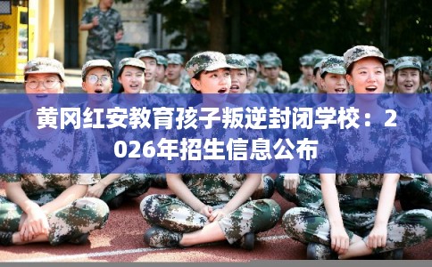 黄冈红安教育孩子叛逆封闭学校：2026年招生信息公布