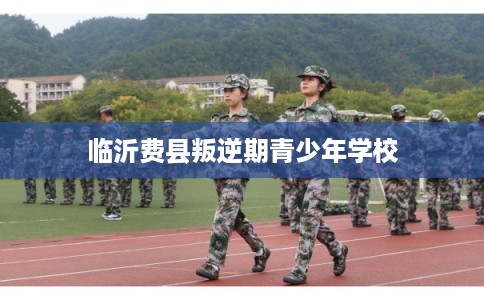 临沂费县叛逆期青少年学校