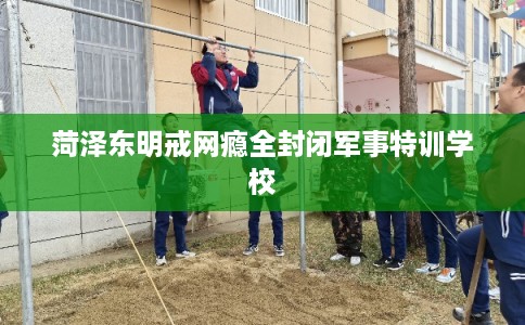 菏泽东明戒网瘾全封闭军事特训学校